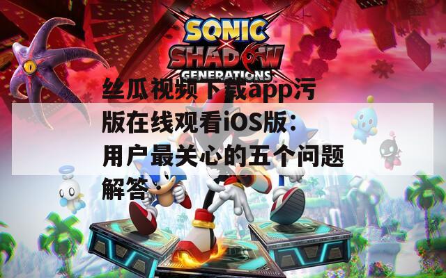 丝瓜视频下载app污版在线观看iOS版：用户最关心的五个问题解答
