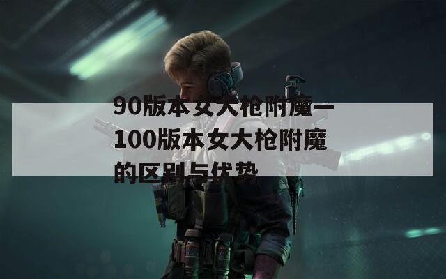 90版本女大枪附魔—100版本女大枪附魔的区别与优势