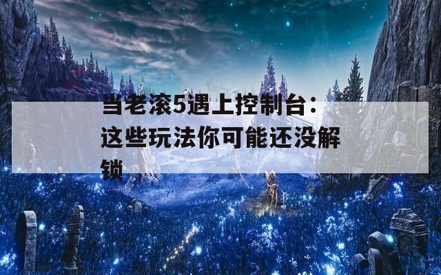 当老滚5遇上控制台：这些玩法你可能还没解锁
