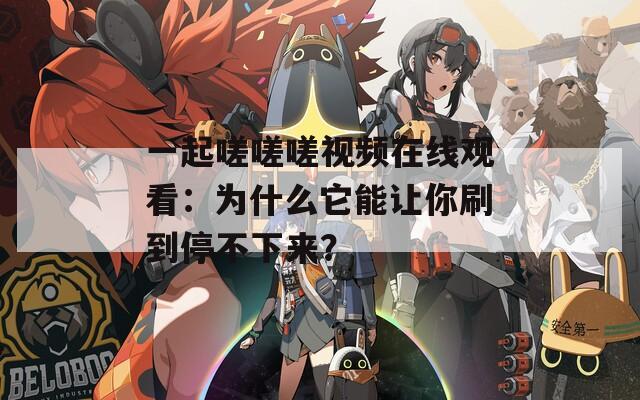 一起嗟嗟嗟视频在线观看：为什么它能让你刷到停不下来？