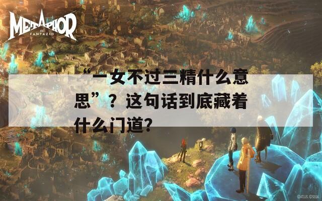 “一女不过三精什么意思”？这句话到底藏着什么门道？