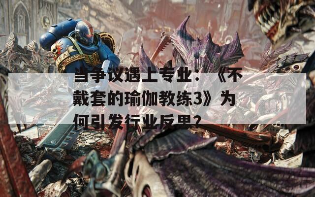 当争议遇上专业：《不戴套的瑜伽教练3》为何引发行业反思？