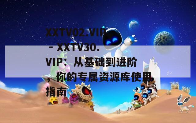 XXTV02.VIP - XXTV30.VIP：从基础到进阶，你的专属资源库使用指南