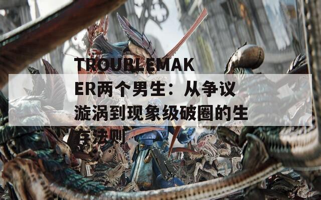 TROUBLEMAKER两个男生：从争议漩涡到现象级破圈的生存法则