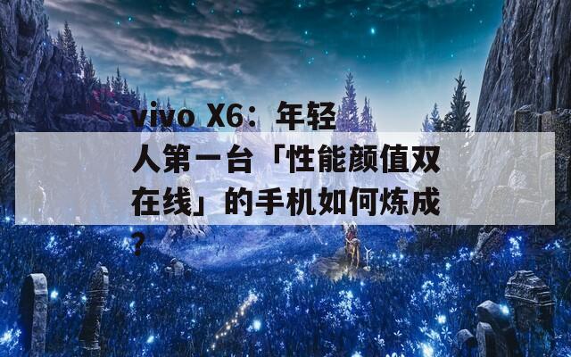 vivo X6：年轻人第一台「性能颜值双在线」的手机如何炼成？