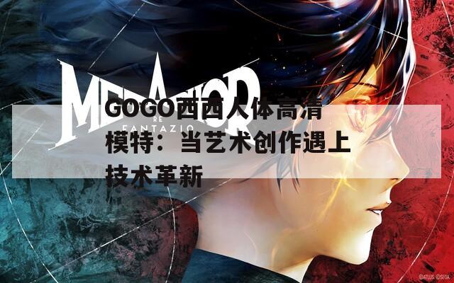 GOGO西西人体高清模特：当艺术创作遇上技术革新