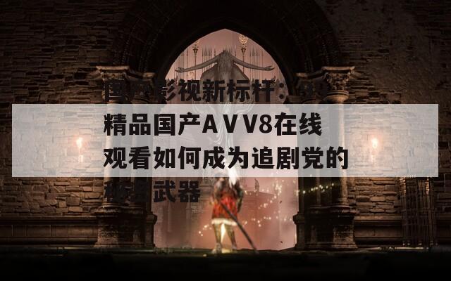 国产影视新标杆：99精品国产AⅤV8在线观看如何成为追剧党的秘密武器