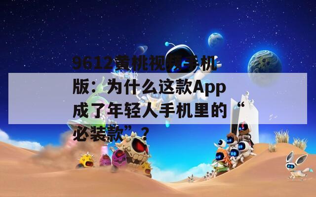 9612黄桃视频手机版：为什么这款App成了年轻人手机里的“必装款”？