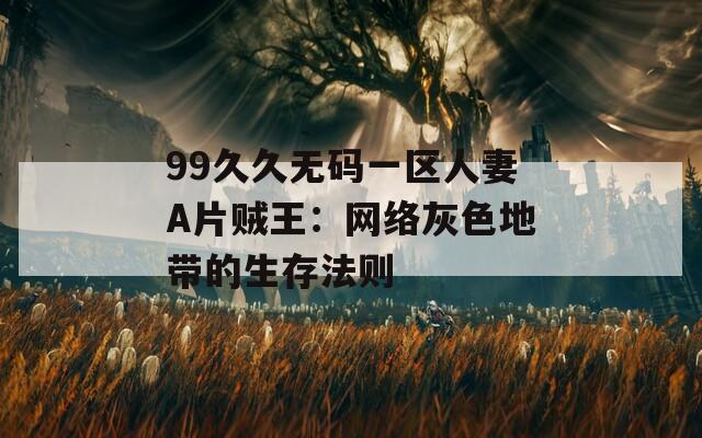 99久久无码一区人妻A片贼王：网络灰色地带的生存法则