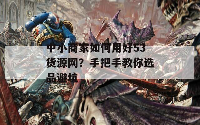中小商家如何用好53货源网？手把手教你选品避坑