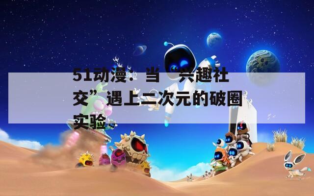 51动漫：当“兴趣社交”遇上二次元的破圈实验