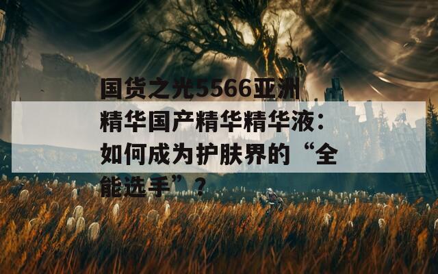 国货之光5566亚洲精华国产精华精华液：如何成为护肤界的“全能选手”？