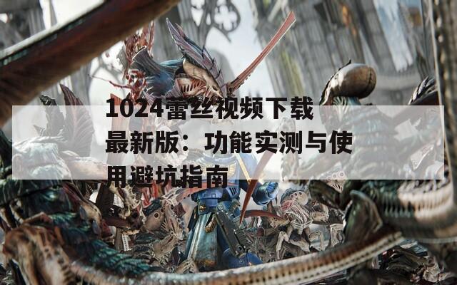 1024蕾丝视频下载最新版：功能实测与使用避坑指南