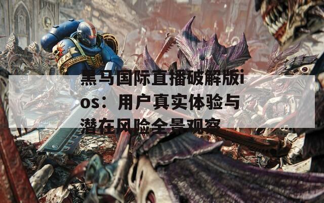 黑马国际直播破解版ios：用户真实体验与潜在风险全景观察
