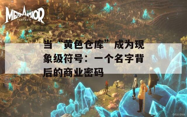 当“黄色仓库”成为现象级符号：一个名字背后的商业密码