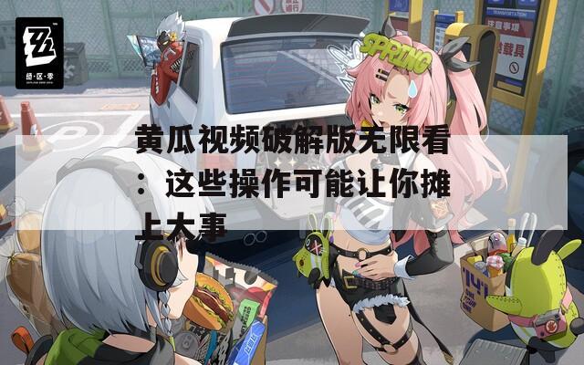 黄瓜视频破解版无限看：这些操作可能让你摊上大事