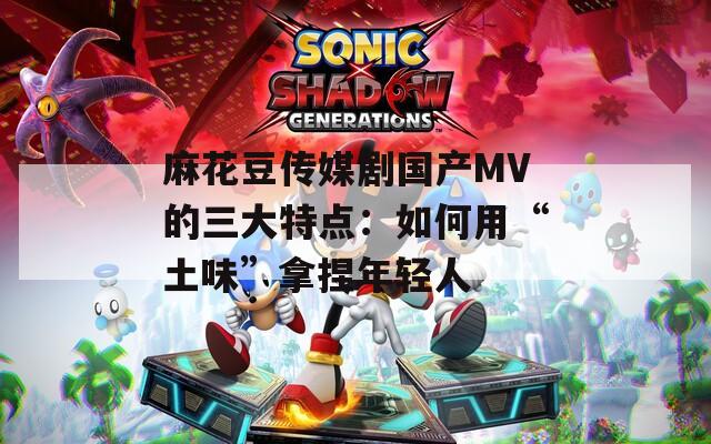麻花豆传媒剧国产MV的三大特点：如何用“土味”拿捏年轻人