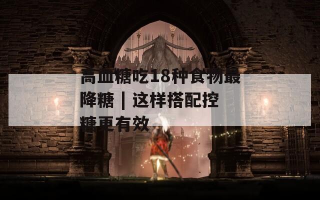 高血糖吃18种食物最降糖 | 这样搭配控糖更有效