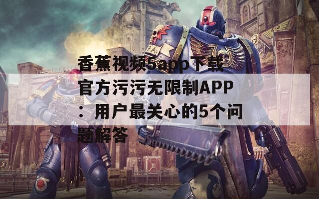 香蕉视频5app下载官方污污无限制APP：用户最关心的5个问题解答