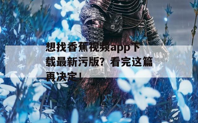 想找香蕉视频app下载最新污版？看完这篇再决定！