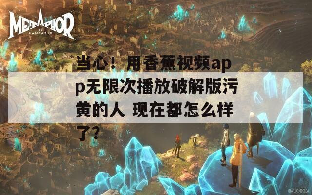 当心！用香蕉视频app无限次播放破解版污黄的人 现在都怎么样了？