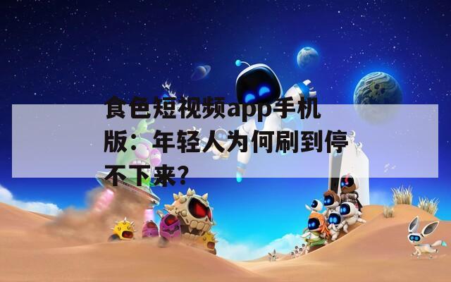 食色短视频app手机版：年轻人为何刷到停不下来？