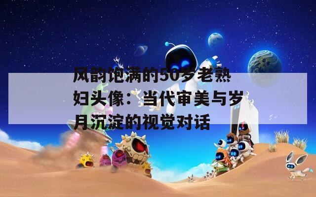 风韵饱满的50岁老熟妇头像：当代审美与岁月沉淀的视觉对话