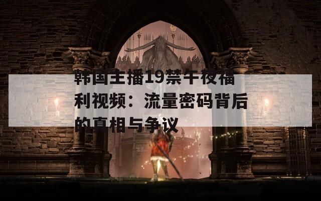 韩国主播19禁午夜福利视频：流量密码背后的真相与争议