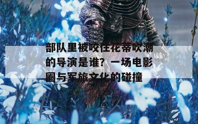 部队里被咬住花蒂吹潮的导演是谁？一场电影圈与军旅文化的碰撞