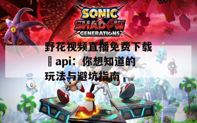 野花视频直播免费下载汅api：你想知道的玩法与避坑指南