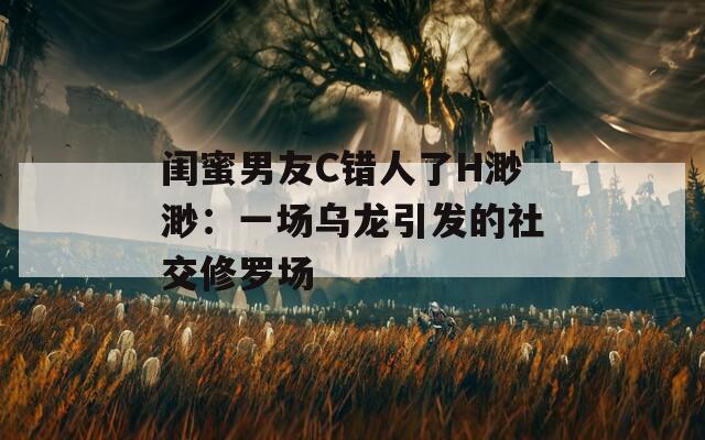 闺蜜男友C错人了H渺渺：一场乌龙引发的社交修罗场