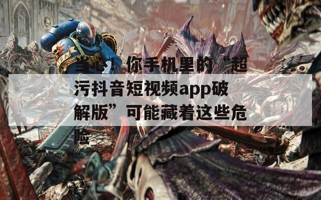 当心！你手机里的“超污抖音短视频app破解版”可能藏着这些危险