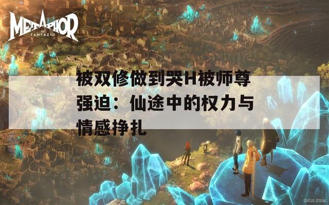 被双修做到哭H被师尊强迫：仙途中的权力与情感挣扎