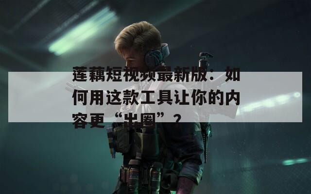 莲藕短视频最新版：如何用这款工具让你的内容更“出圈”？