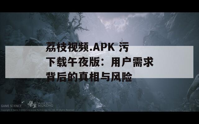 荔枝视频.APK 污下载午夜版：用户需求背后的真相与风险