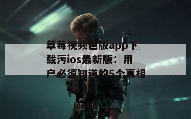 草莓视频色版app下载污ios最新版：用户必须知道的5个真相