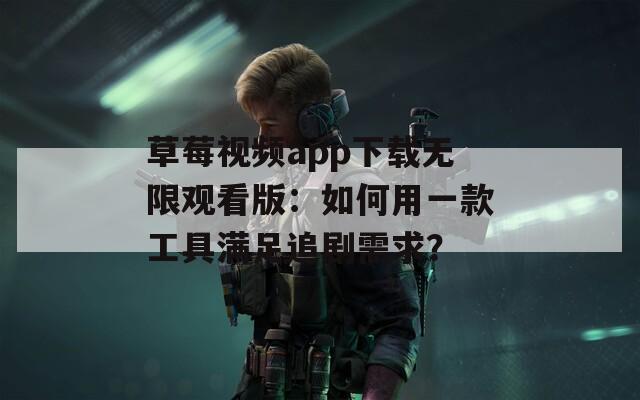 草莓视频app下载无限观看版：如何用一款工具满足追剧需求？