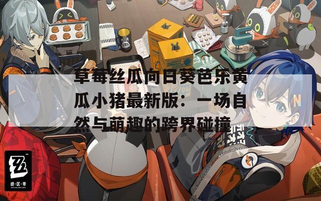 草莓丝瓜向日葵芭乐黄瓜小猪最新版：一场自然与萌趣的跨界碰撞