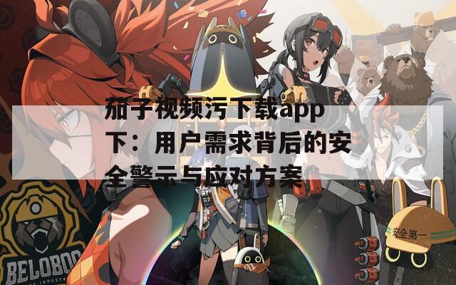 茄子视频污下载app下：用户需求背后的安全警示与应对方案