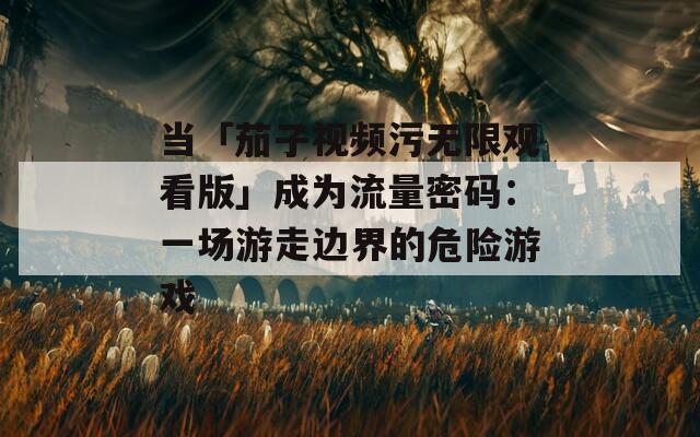 当「茄子视频污无限观看版」成为流量密码：一场游走边界的危险游戏
