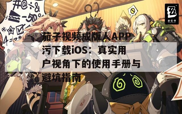 茄子视频成版人APP污下载iOS：真实用户视角下的使用手册与避坑指南