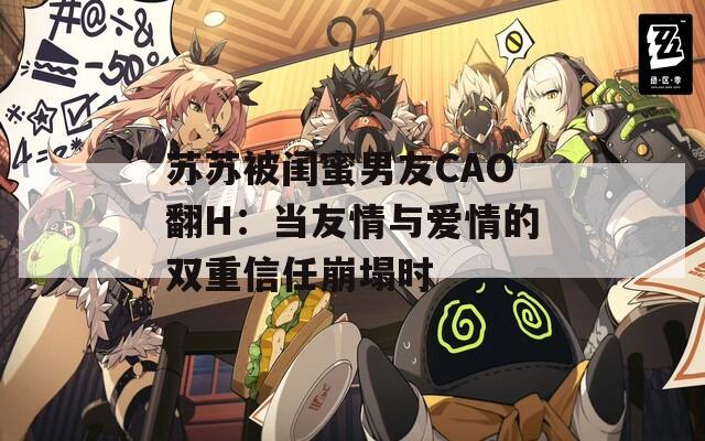 苏苏被闺蜜男友CAO翻H：当友情与爱情的双重信任崩塌时