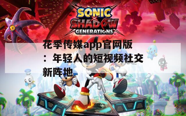 花季传媒app官网版：年轻人的短视频社交新阵地