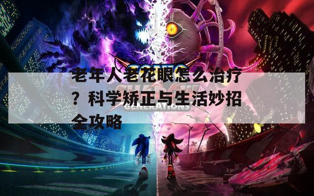 老年人老花眼怎么治疗？科学矫正与生活妙招全攻略