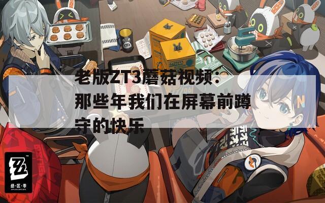 老版ZT3蘑菇视频：那些年我们在屏幕前蹲守的快乐