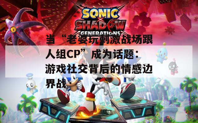 当“老婆玩刺激战场跟人组CP”成为话题：游戏社交背后的情感边界战