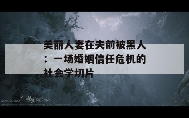 美丽人妻在夫前被黑人：一场婚姻信任危机的社会学切片