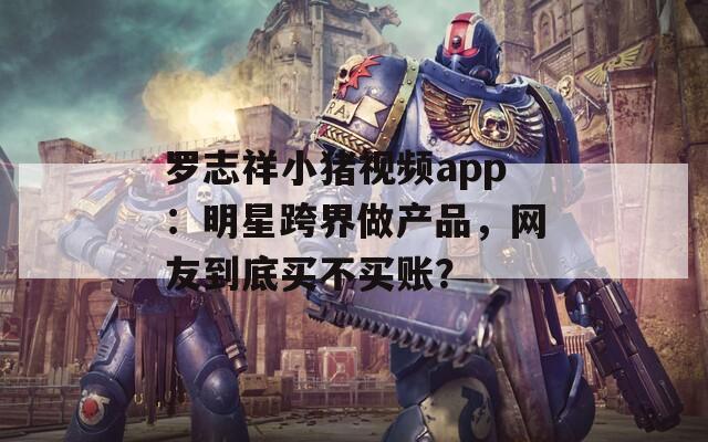 罗志祥小猪视频app：明星跨界做产品，网友到底买不买账？