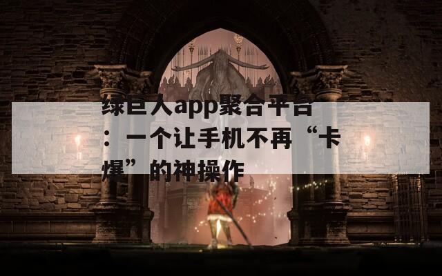 绿巨人app聚合平台：一个让手机不再“卡爆”的神操作