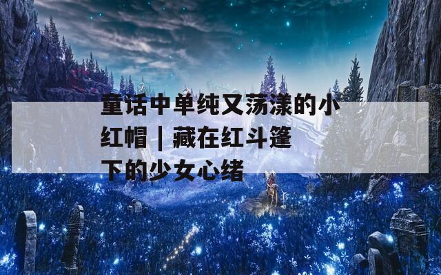 童话中单纯又荡漾的小红帽 | 藏在红斗篷下的少女心绪